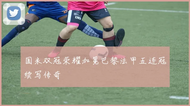 国米双冠荣耀加冕巴黎法甲五连冠续写传奇