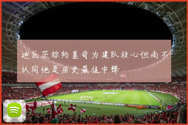 迪瓦茨称约基奇为建队核心但尚不认同他是历史最佳中锋