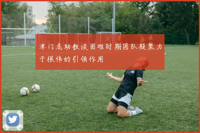 津门虎助教谈困难时期团队凝聚力于根伟的引领作用