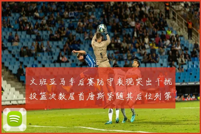 文班亚马季后赛防守表现突出干扰投篮次数居首唐斯紧随其后位列第五