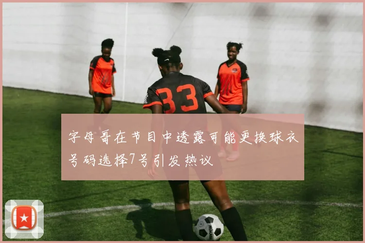 字母哥在节目中透露可能更换球衣号码选择7号引发热议