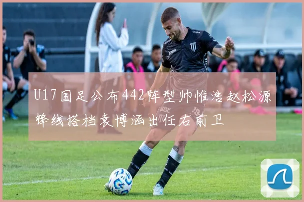 U17国足公布442阵型帅惟浩赵松源锋线搭档袁博涵出任右前卫