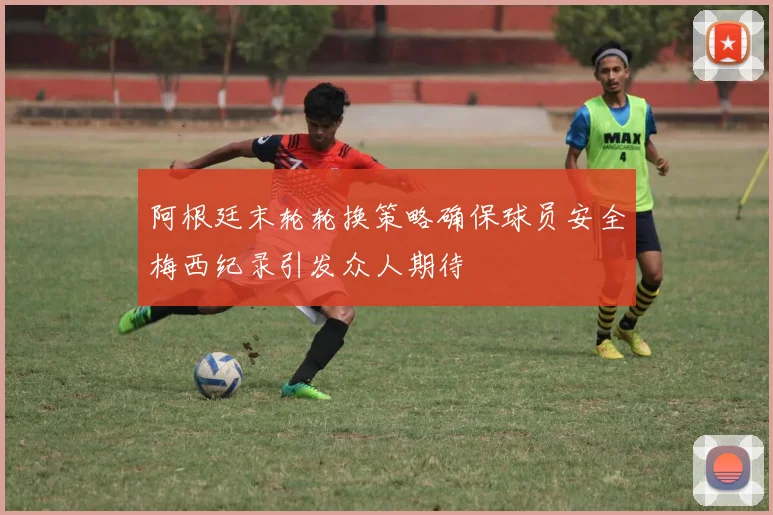 阿根廷末轮轮换策略确保球员安全梅西纪录引发众人期待