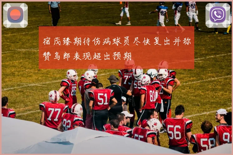 宿茂臻期待伤病球员尽快复出并称赞乌郎表现超出预期