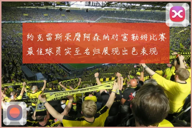约克雷斯荣膺阿森纳对富勒姆比赛最佳球员实至名归展现出色表现