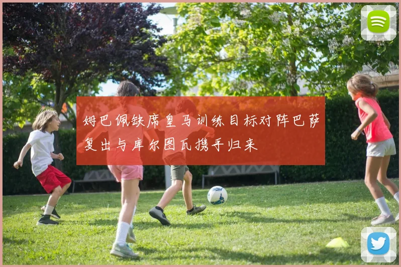 姆巴佩缺席皇马训练目标对阵巴萨复出与库尔图瓦携手归来