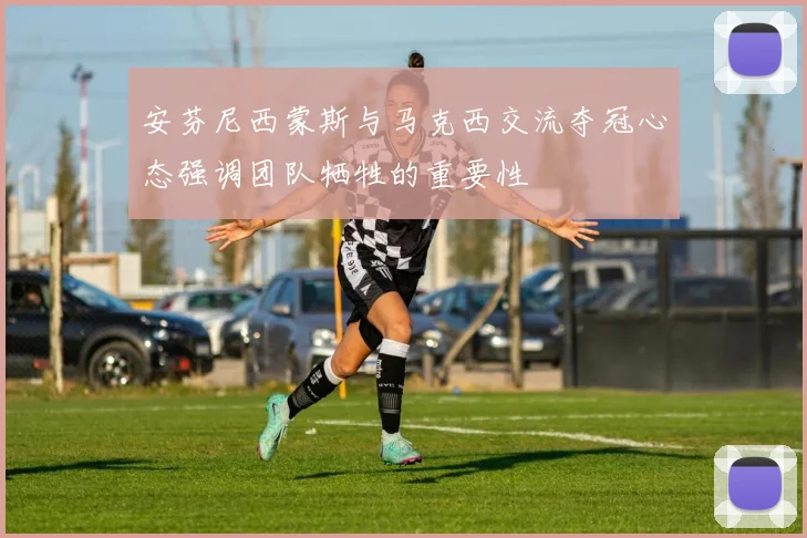 安芬尼西蒙斯与马克西交流夺冠心态强调团队牺牲的重要性
