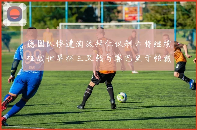 德国队惨遭淘汰拜仁仅剩六将继续征战世界杯三叉戟与赛巴里于帕戴维斯携手出战