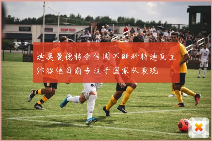迪奥曼德转会传闻不断科特迪瓦主帅称他目前专注于国家队表现