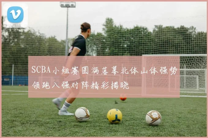 SCBA小组赛圆满落幕北体山体强势领跑八强对阵精彩揭晓