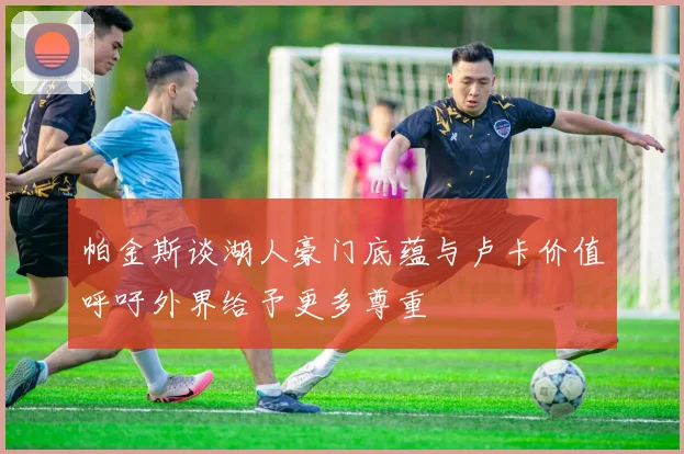 帕金斯谈湖人豪门底蕴与卢卡价值呼吁外界给予更多尊重