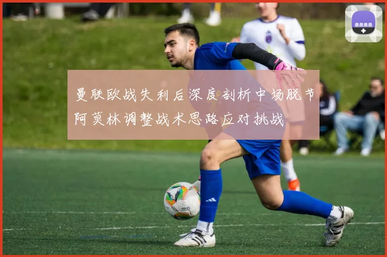 曼联欧战失利后深度剖析中场脱节阿莫林调整战术思路应对挑战