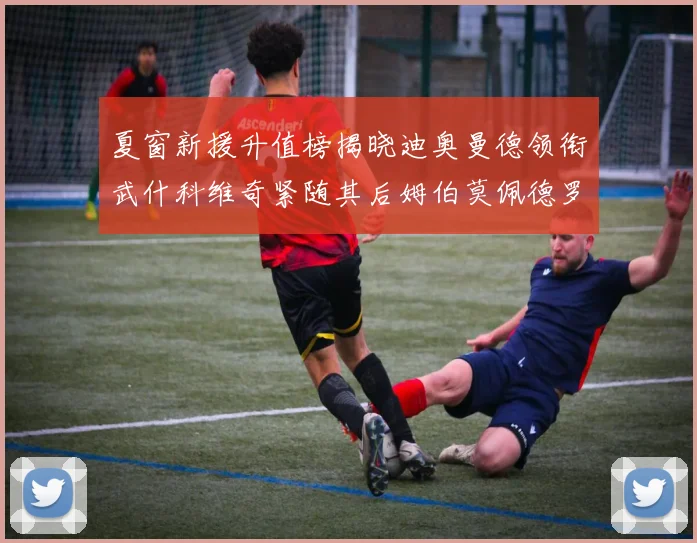 夏窗新援升值榜揭晓迪奥曼德领衔武什科维奇紧随其后姆伯莫佩德罗表现抢眼