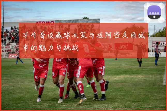 字母哥谈赢球决策与迈阿密美丽城市的魅力与挑战