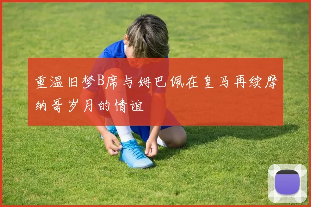 重温旧梦B席与姆巴佩在皇马再续摩纳哥岁月的情谊
